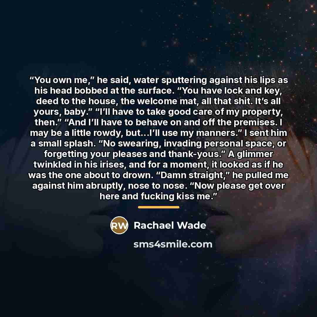 “You own me,” he said, water sputtering against his lips as his head bobbed at the surface. “You have lock and key, deed to the house, the welcome mat, all that shit. It’s all yours, baby.” “I’ll have to take good care of my property, then.” “And I’ll have to behave on and off the premises. I may…” quote by Rachael Wade