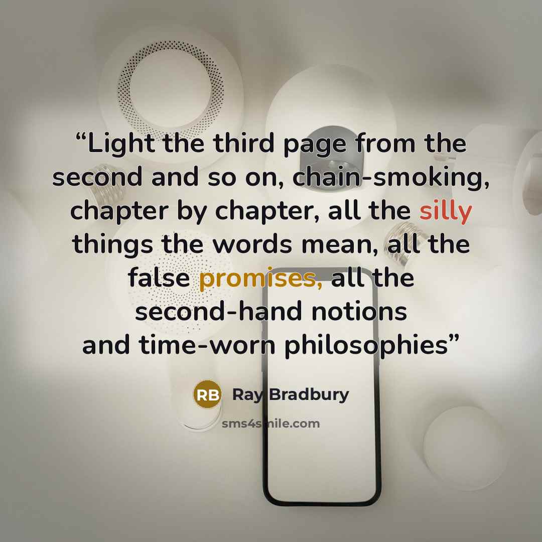 “Light the third page from the second and so on, chain-smoking, chapter by chapter, all the silly things the words mean, all the false promises, all the second-hand notions and time-worn philosophies” quote by Ray Bradbury