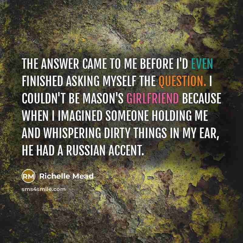 “The answer came to me before I'd even finished asking myself the question. I couldn't be Mason's girlfriend because when I imagined someone holding me and whispering dirty things in my ear, he had a Russian accent.” quote by Richelle Mead