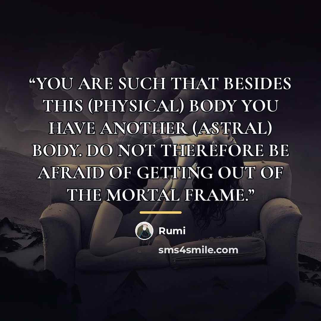 “YOU ARE SUCH THAT BESIDES THIS (PHYSICAL) BODY YOU HAVE ANOTHER (ASTRAL) BODY. DO NOT THEREFORE BE AFRAID OF GETTING OUT OF THE MORTAL FRAME.” quote by Rumi
