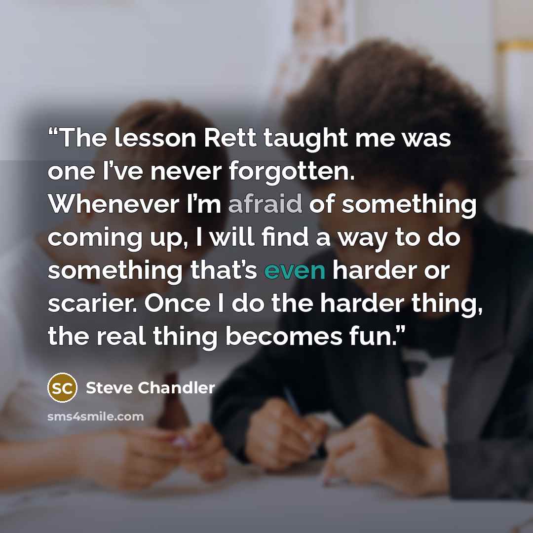 “The lesson Rett taught me was one I’ve never forgotten. Whenever I’m afraid of something coming up, I will find a way to do something that’s even harder or scarier. Once I do the harder thing, the real thing becomes fun.” quote by Steve Chandler
