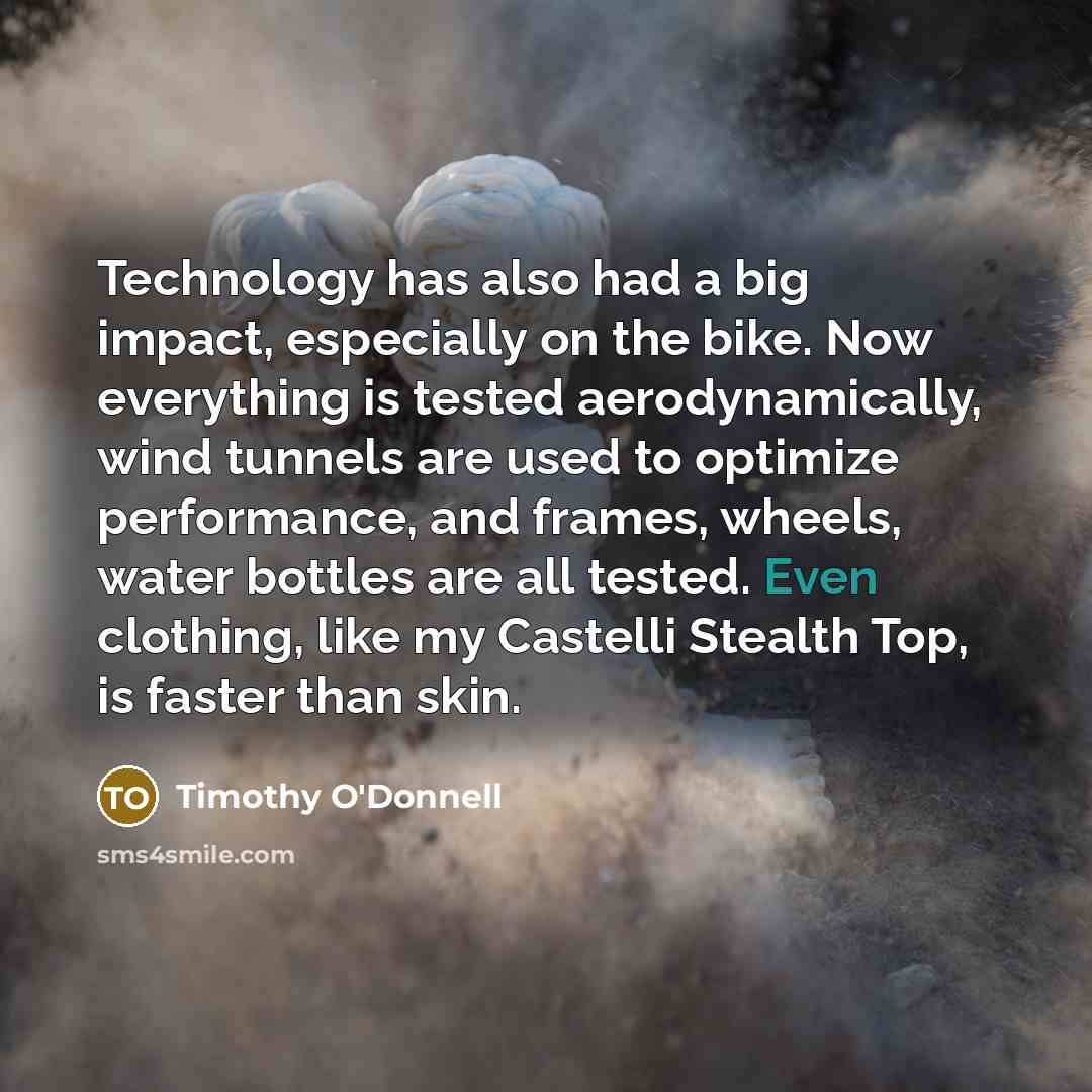“Technology has also had a big impact, especially on the bike. Now everything is tested aerodynamically, wind tunnels are used to optimize performance, and frames, wheels, water bottles are all tested. Even clothing, like my Castelli Stealth Top, is faster than skin.” quote by Timothy O'Donnell