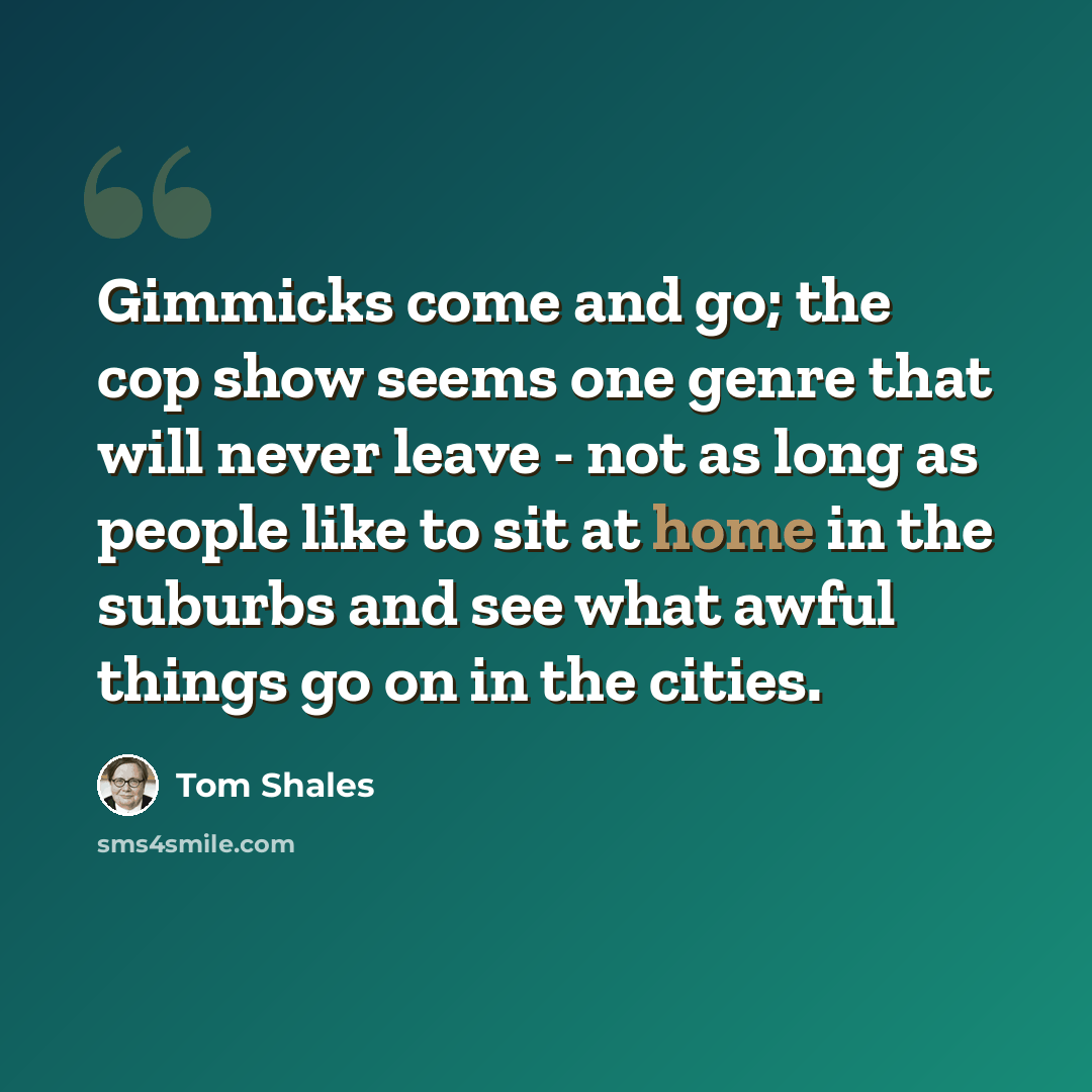 “Gimmicks come and go; the cop show seems one genre that will never leave - not as long as people like to sit at home in the suburbs and see what awful things go on in the cities.” quote by Tom Shales