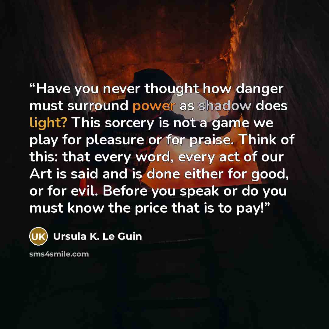 “Have you never thought how danger must surround power as shadow does light? This sorcery is not a game we play for pleasure or for praise. Think of this: that every word, every act of our Art is said and is done either for good, or for evil. Before you speak or do you must know the price that is…” quote by Ursula K. Le Guin