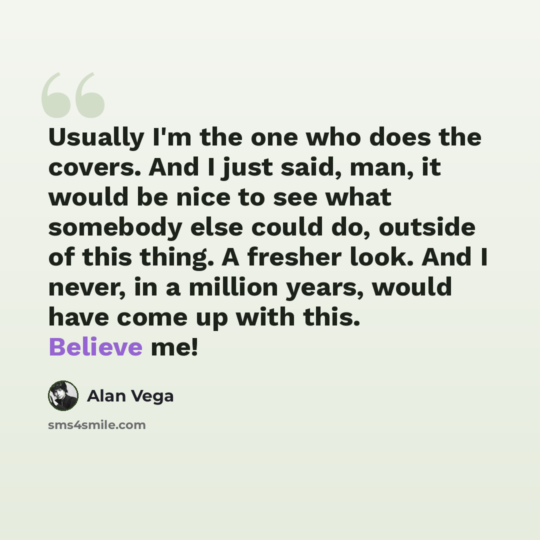 “Usually I'm the one who does the covers. And I just said, man, it would be nice to see what somebody else could do, outside of this thing. A fresher look. And I never, in a million years, would have come up with this. Believe me!” quote by Alan Vega
