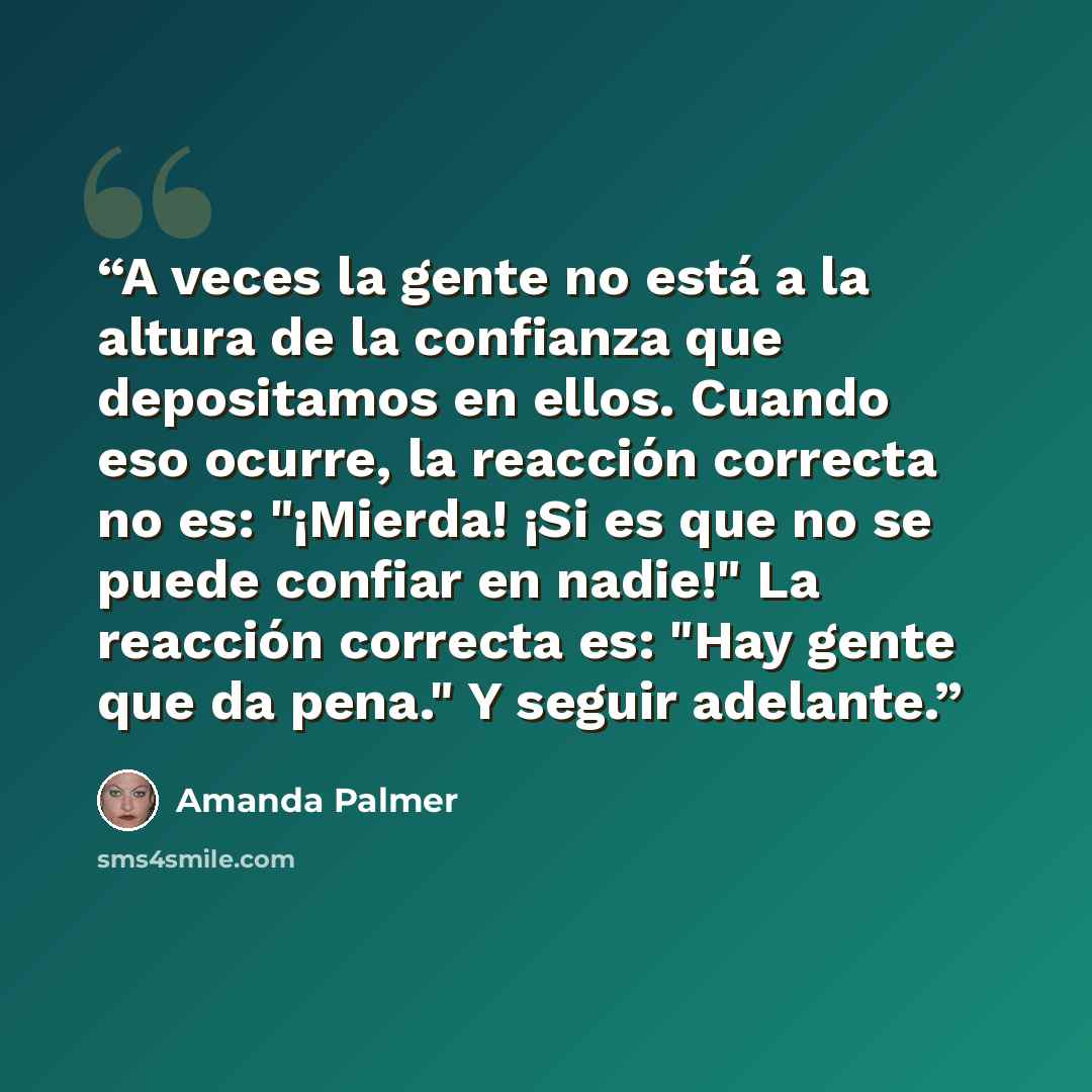 “A veces la gente no está a la altura de la confianza que depositamos en ellos. Cuando eso ocurre, la reacción correcta no es: "¡Mierda! ¡Si es que no se puede confiar en nadie!" La reacción correcta es: "Hay gente que da pena." Y seguir adelante.” quote by Amanda Palmer