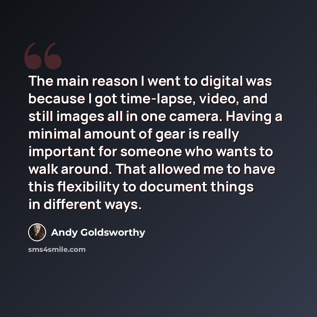 “The main reason I went to digital was because I got time-lapse, video, and still images all in one camera. Having a minimal amount of gear is really important for someone who wants to walk around. That allowed me to have this flexibility to document things in different ways.” quote by Andy Goldsworthy