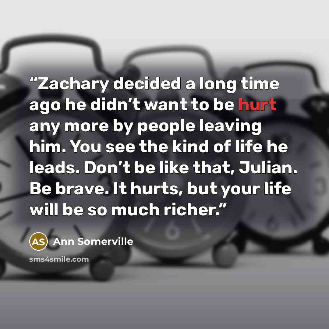 “Zachary decided a long time ago he didn’t want to be hurt any more by people leaving him. You see the kind of life he leads. Don’t be like that, Julian. Be brave. It hurts, but your life will be so much richer.” quote by Ann Somerville