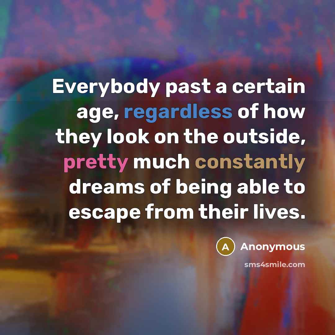 “Everybody past a certain age, regardless of how they look on the outside, pretty much constantly dreams of being able to escape from their lives.” quote by Anonymous