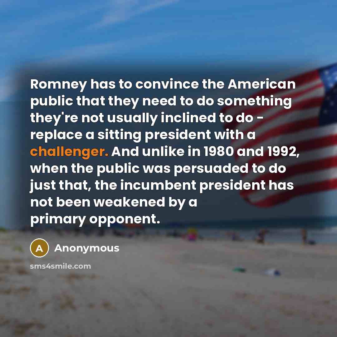 “Romney has to convince the American public that they need to do something they're not usually inclined to do - replace a sitting president with a challenger. And unlike in 1980 and 1992, when the public was persuaded to do just that, the incumbent president has not been weakened by a primary…” quote by Anonymous