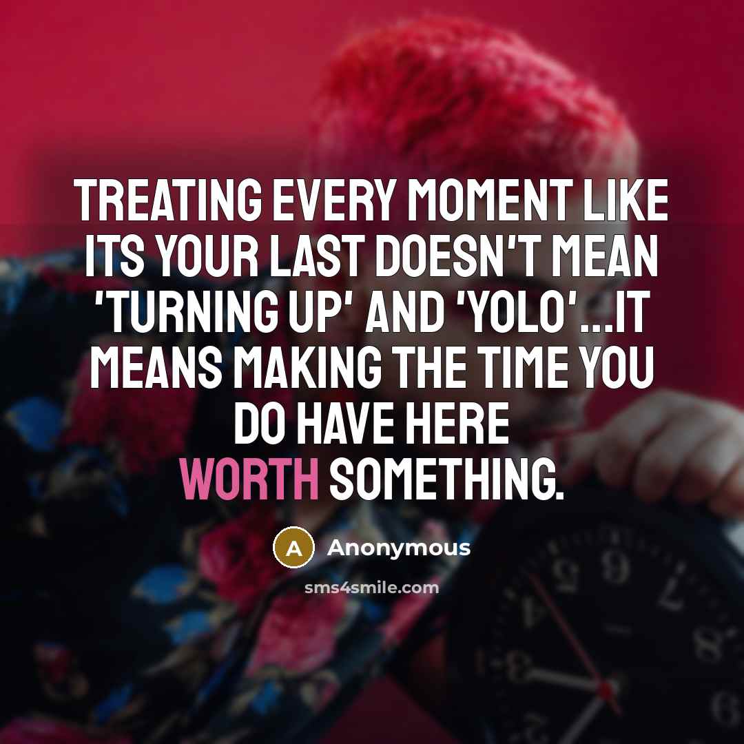 “Treating every moment like its your last doesn't mean 'turning up' and 'yolo'...it means making the time you do have here worth something.” quote by Anonymous