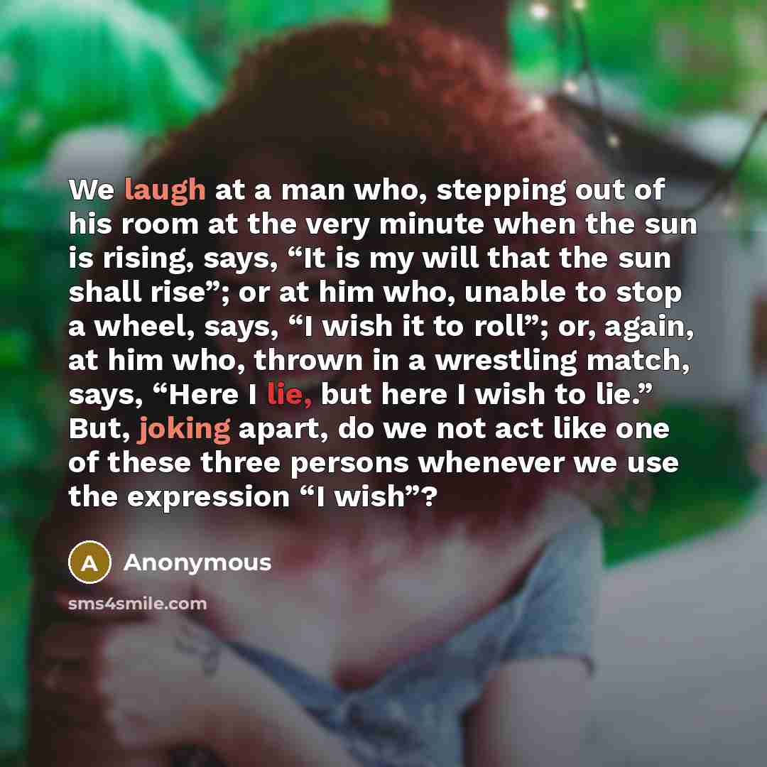 “We laugh at a man who, stepping out of his room at the very minute when the sun is rising, says, “It is my will that the sun shall rise”; or at him who, unable to stop a wheel, says, “I wish it to roll”; or, again, at him who, thrown in a wrestling match, says, “Here I lie, but here I wish to…” quote by Anonymous