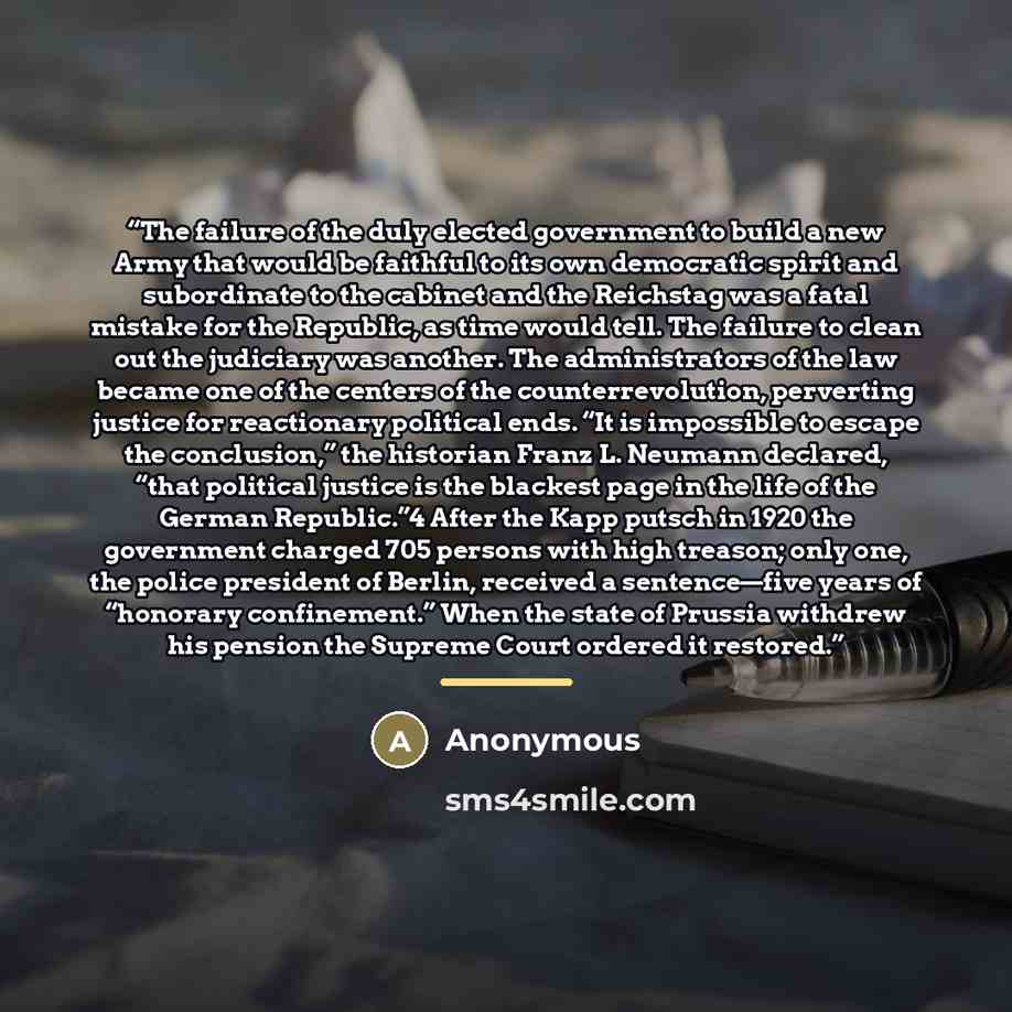 “The failure of the duly elected government to build a new Army that would be faithful to its own democratic spirit and subordinate to the cabinet and the Reichstag was a fatal mistake for the Republic, as time would tell. The failure to clean out the judiciary was another. The administrators of…” quote by Anonymous