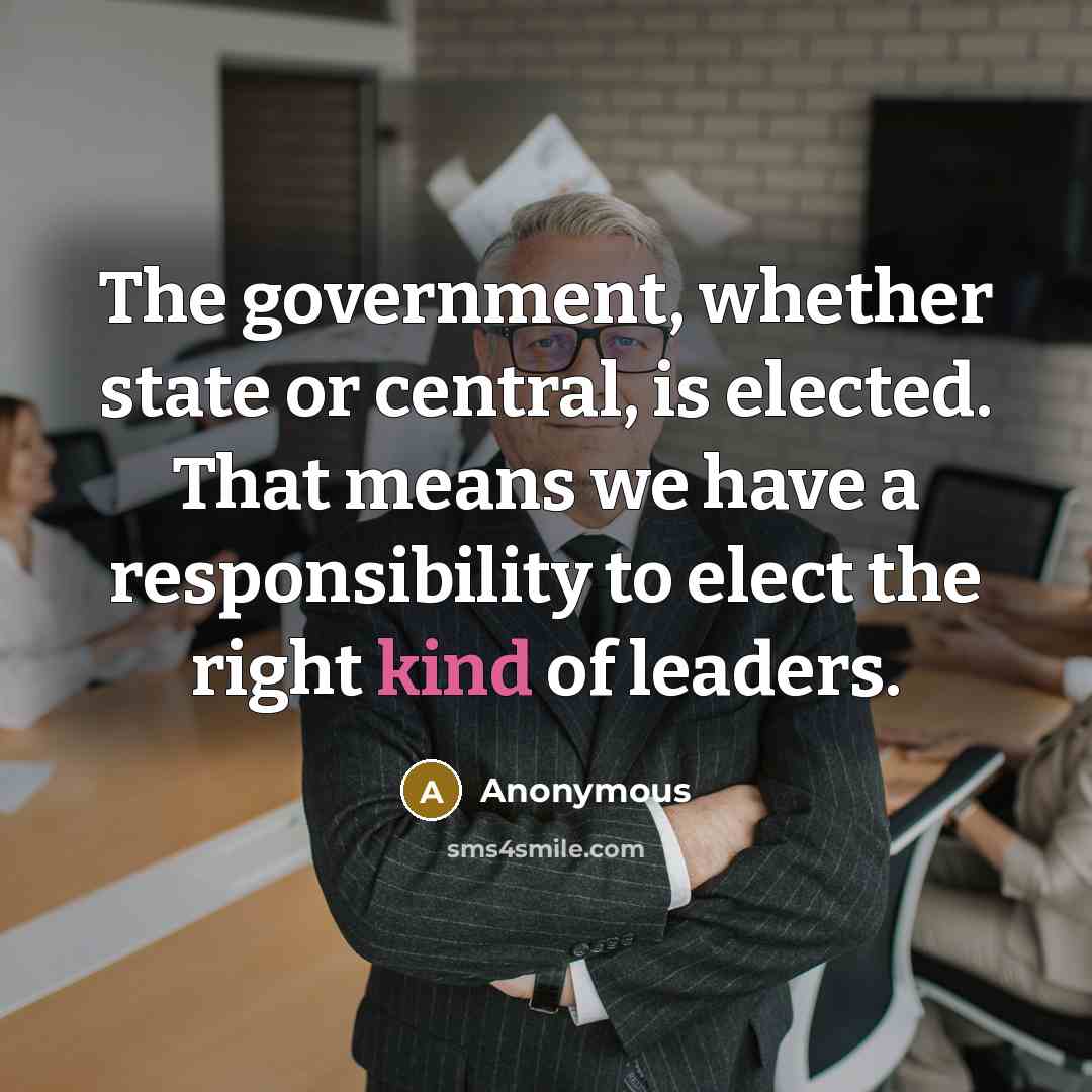 “The government, whether state or central, is elected. That means we have a responsibility to elect the right kind of leaders.” quote by Anonymous