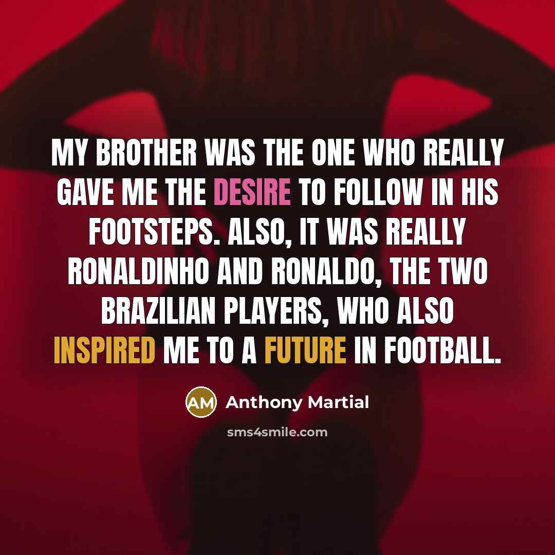 “My brother was the one who really gave me the desire to follow in his footsteps. Also, it was really Ronaldinho and Ronaldo, the two Brazilian players, who also inspired me to a future in football.” quote by Anthony Martial