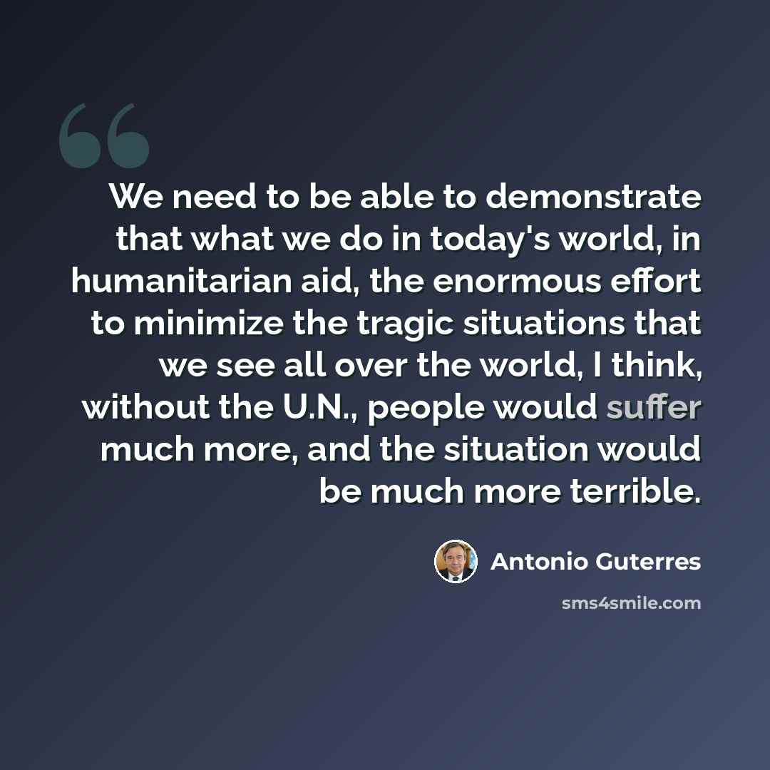 “We need to be able to demonstrate that what we do in today's world, in humanitarian aid, the enormous effort to minimize the tragic situations that we see all over the world, I think, without the U.N., people would suffer much more, and the situation would be much more terrible.” quote by Antonio Guterres