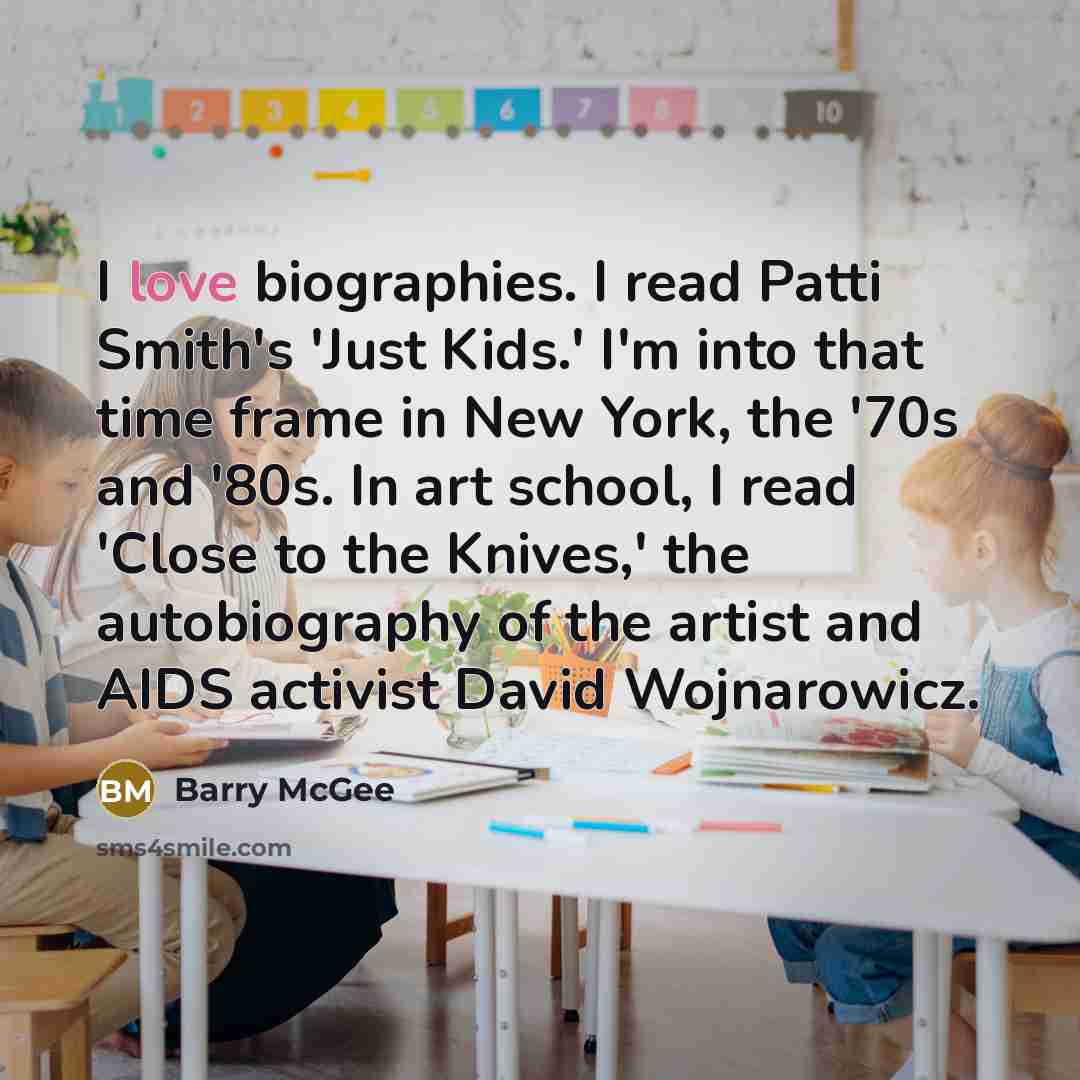 “I love biographies. I read Patti Smith's 'Just Kids.' I'm into that time frame in New York, the '70s and '80s. In art school, I read 'Close to the Knives,' the autobiography of the artist and AIDS activist David Wojnarowicz.” quote by Barry McGee