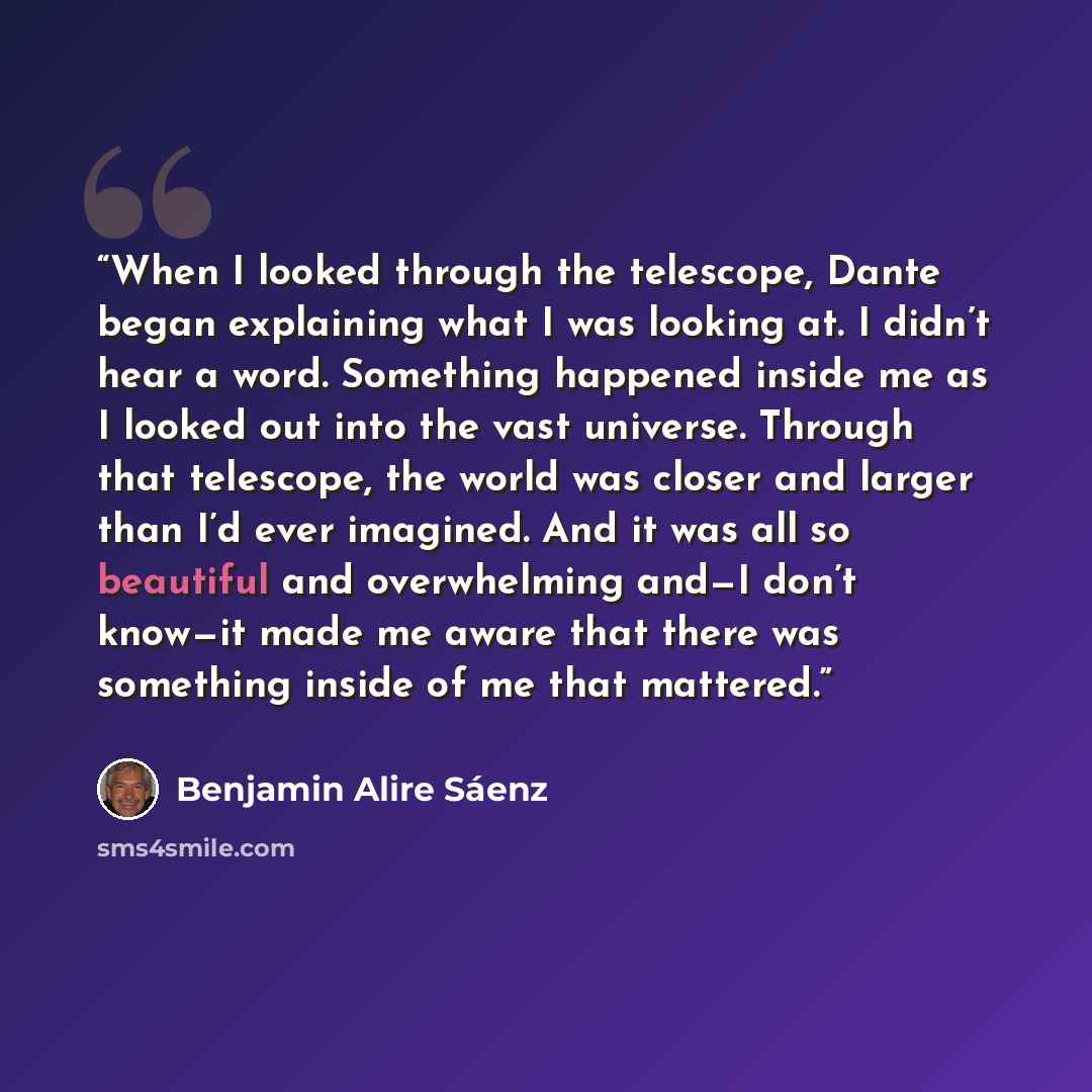 “When I looked through the telescope, Dante began explaining what I was looking at. I didn’t hear a word. Something happened inside me as I looked out into the vast universe. Through that telescope, the world was closer and larger than I’d ever imagined. And it was all so beautiful and overwhelming…” quote by Benjamin Alire Sáenz