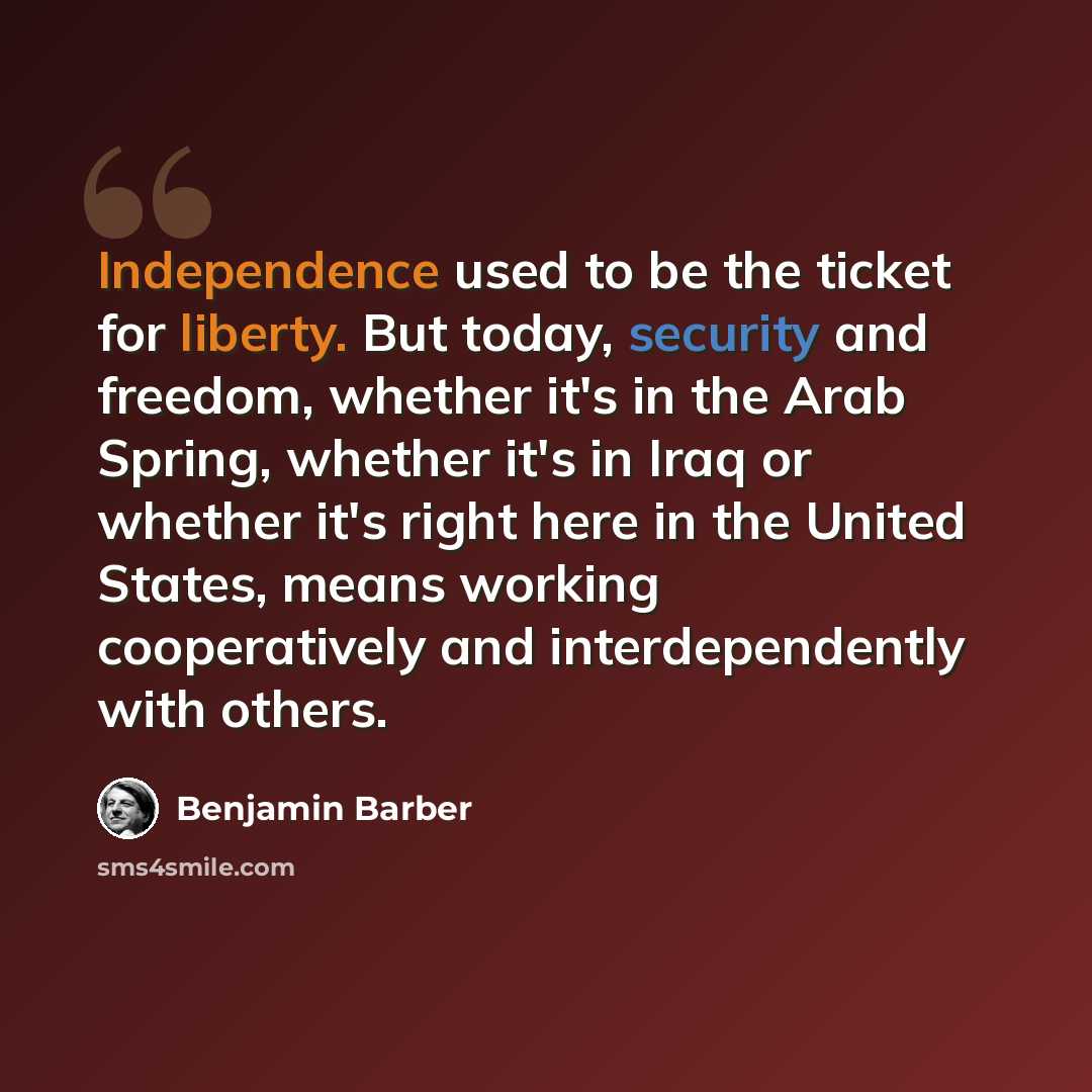 “Independence used to be the ticket for liberty. But today, security and freedom, whether it's in the Arab Spring, whether it's in Iraq or whether it's right here in the United States, means working cooperatively and interdependently with others.” quote by Benjamin Barber
