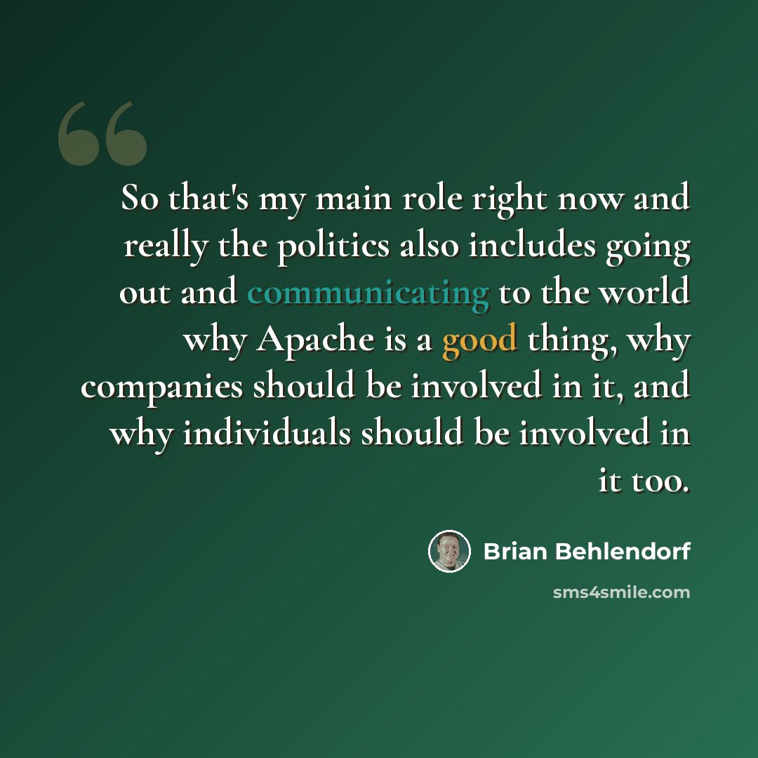 “So that's my main role right now and really the politics also includes going out and communicating to the world why Apache is a good thing, why companies should be involved in it, and why individuals should be involved in it too.” quote by Brian Behlendorf