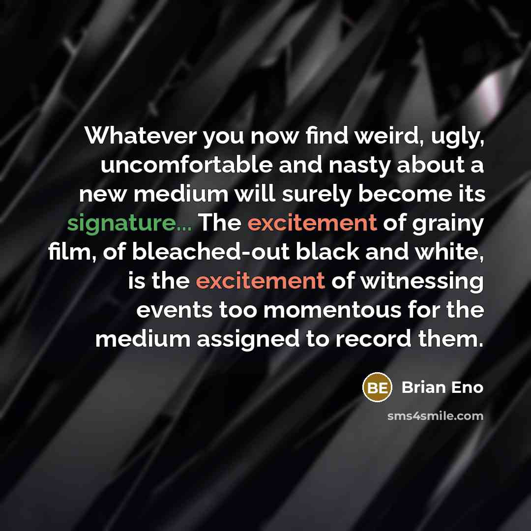 “Whatever you now find weird, ugly, uncomfortable and nasty about a new medium will surely become its signature... The excitement of grainy film, of bleached-out black and white, is the excitement of witnessing events too momentous for the medium assigned to record them.” quote by Brian Eno