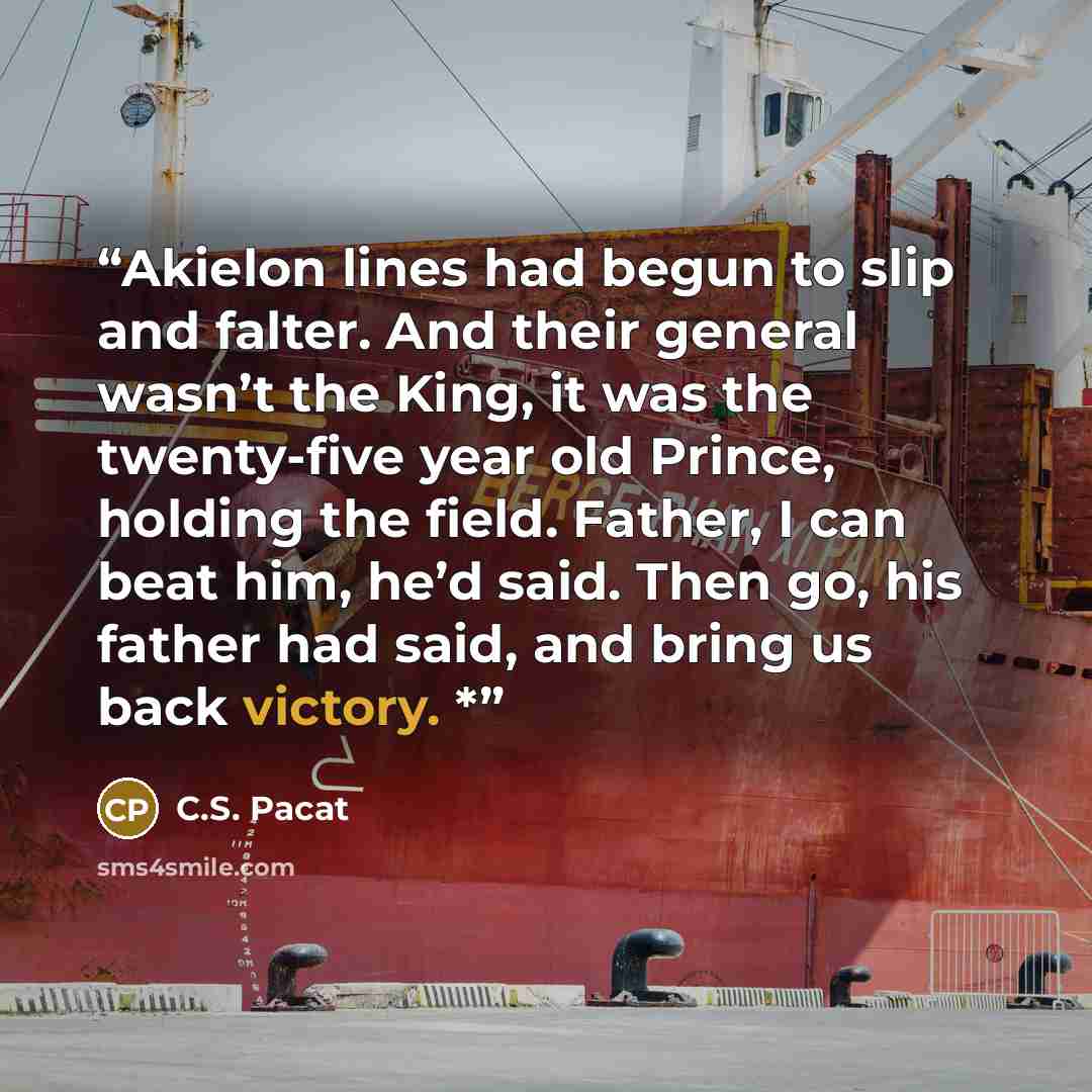 “Akielon lines had begun to slip and falter. And their general wasn’t the King, it was the twenty-five year old Prince, holding the field. Father, I can beat him, he’d said. Then go, his father had said, and bring us back victory. *” quote by C.S. Pacat