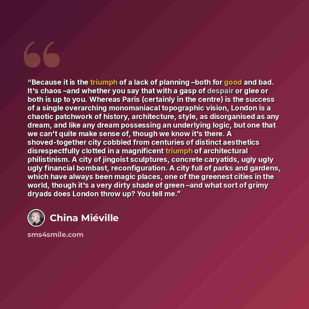 “Because it is the triumph of a lack of planning –both for good and bad. It's chaos –and whether you say that with a gasp of despair or glee or both is up to you. Whereas Paris (certainly in the centre) is the success of a single overarching monomaniacal topographic vision, London is a chaotic…” quote by China Miéville