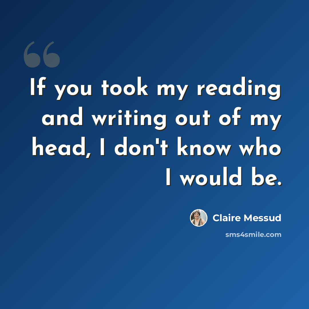 “If you took my reading and writing out of my head, I don't know who I would be.” quote by Claire Messud