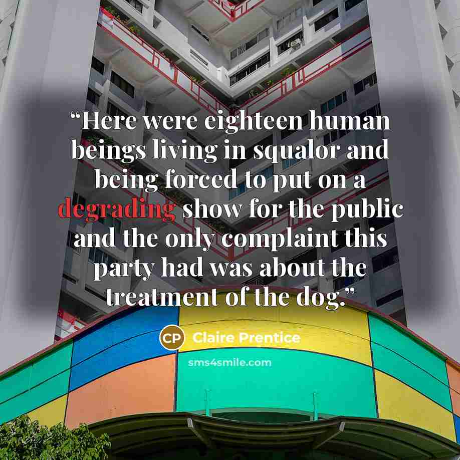 “Here were eighteen human beings living in squalor and being forced to put on a degrading show for the public and the only complaint this party had was about the treatment of the dog.” quote by Claire Prentice