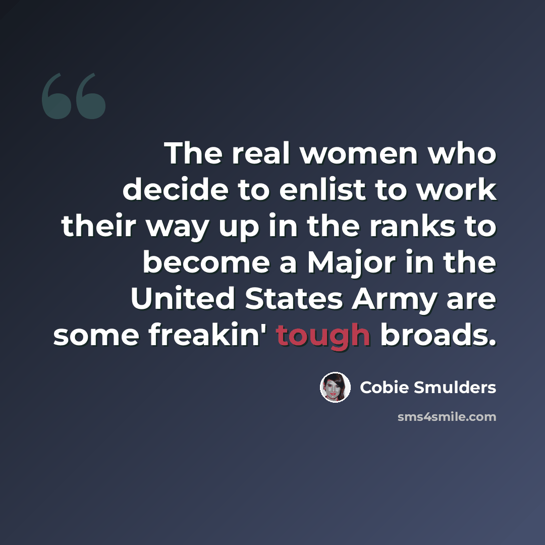 “The real women who decide to enlist to work their way up in the ranks to become a Major in the United States Army are some freakin' tough broads.” quote by Cobie Smulders