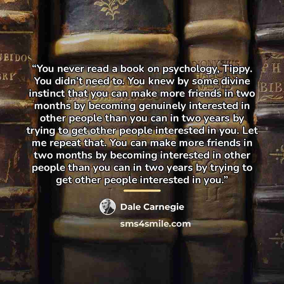 “You never read a book on psychology, Tippy. You didn’t need to. You knew by some divine instinct that you can make more friends in two months by becoming genuinely interested in other people than you can in two years by trying to get other people interested in you. Let me repeat that. You can make…” quote by Dale Carnegie