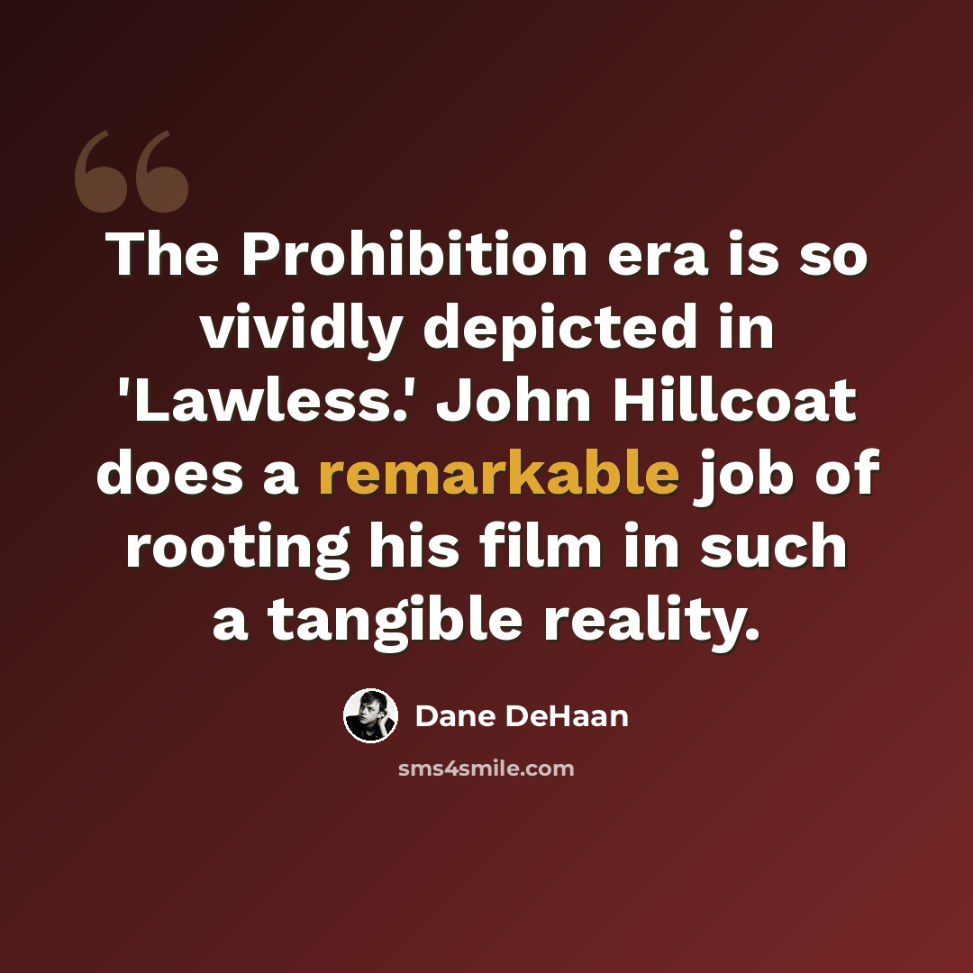 “The Prohibition era is so vividly depicted in 'Lawless.' John Hillcoat does a remarkable job of rooting his film in such a tangible reality.” quote by Dane DeHaan