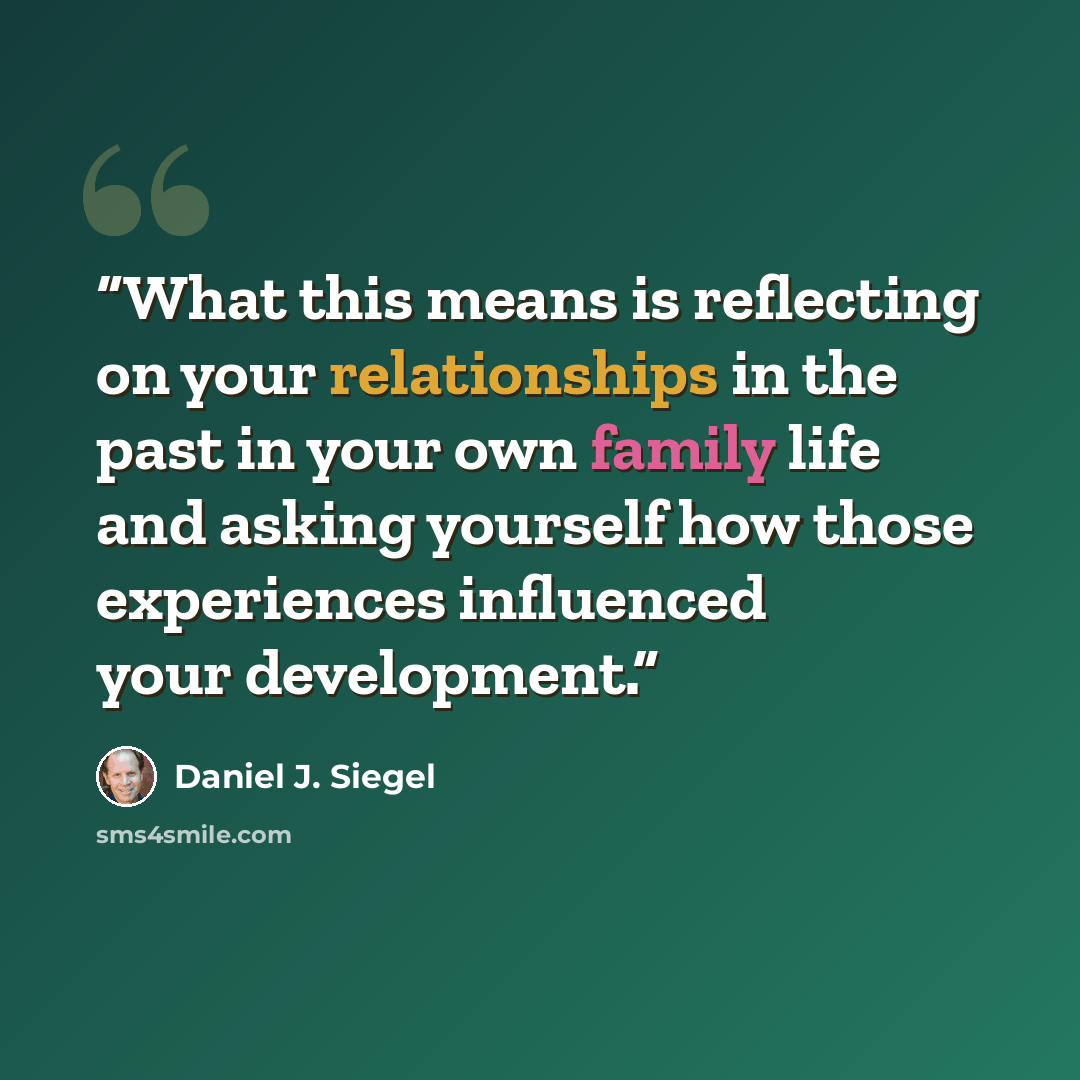 “What this means is reflecting on your relationships in the past in your own family life and asking yourself how those experiences influenced your development.” quote by Daniel J. Siegel