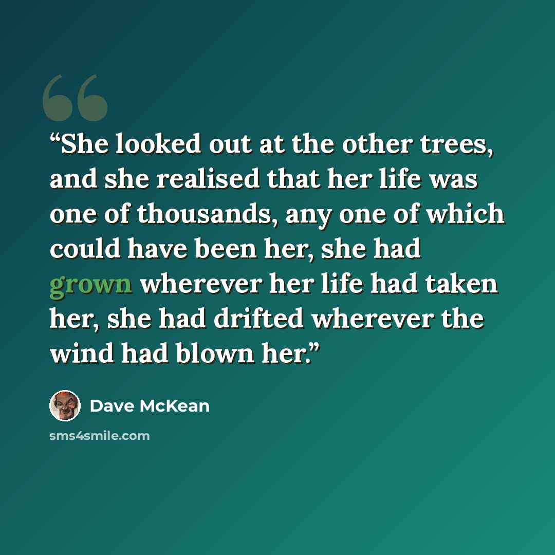 “She looked out at the other trees, and she realised that her life was one of thousands, any one of which could have been her, she had grown wherever her life had taken her, she had drifted wherever the wind had blown her.” quote by Dave McKean
