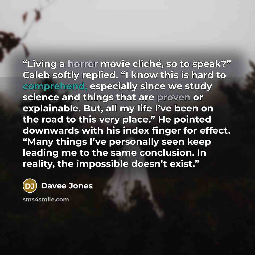 “Living a horror movie cliché, so to speak?” Caleb softly replied. “I know this is hard to comprehend, especially since we study science and things that are proven or explainable. But, all my life I’ve been on the road to this very place.” He pointed downwards with his index finger for effect…” quote by Davee Jones