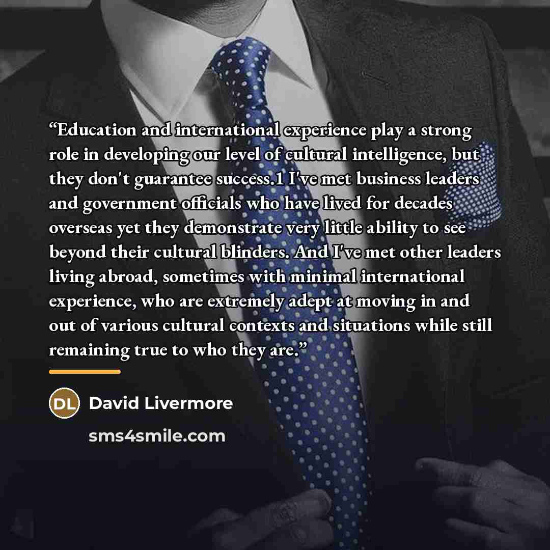 “Education and international experience play a strong role in developing our level of cultural intelligence, but they don't guarantee success.1 I've met business leaders and government officials who have lived for decades overseas yet they demonstrate very little ability to see beyond their…” quote by David Livermore