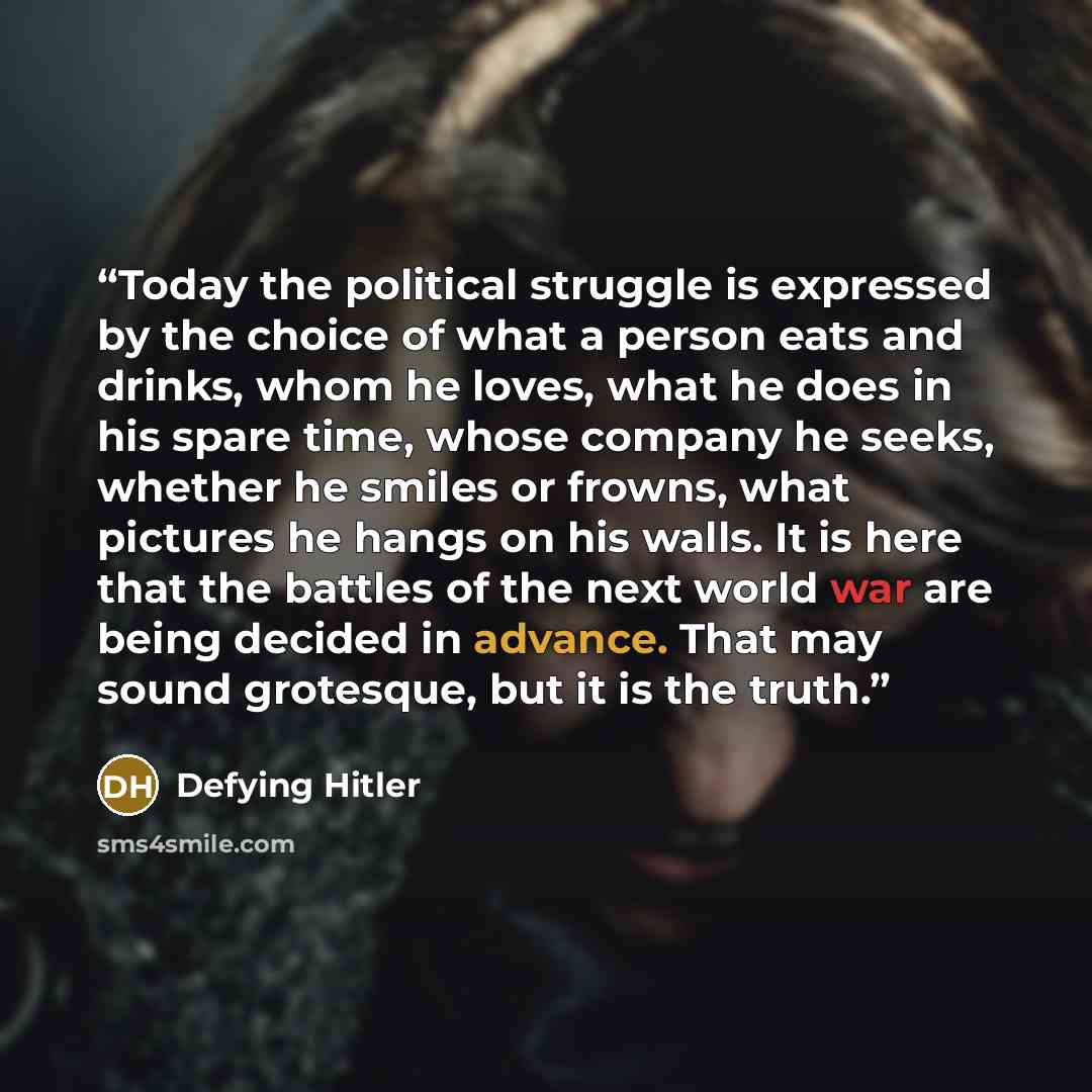 “Today the political struggle is expressed by the choice of what a person eats and drinks, whom he loves, what he does in his spare time, whose company he seeks, whether he smiles or frowns, what pictures he hangs on his walls. It is here that the battles of the next world war are being decided in…” quote by Defying Hitler