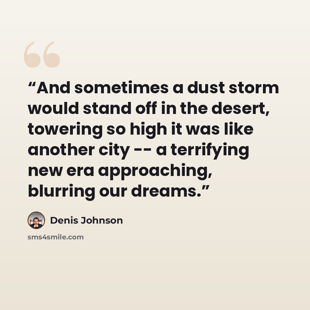 “And sometimes a dust storm would stand off in the desert, towering so high it was like another city -- a terrifying new era approaching, blurring our dreams.” quote by Denis Johnson