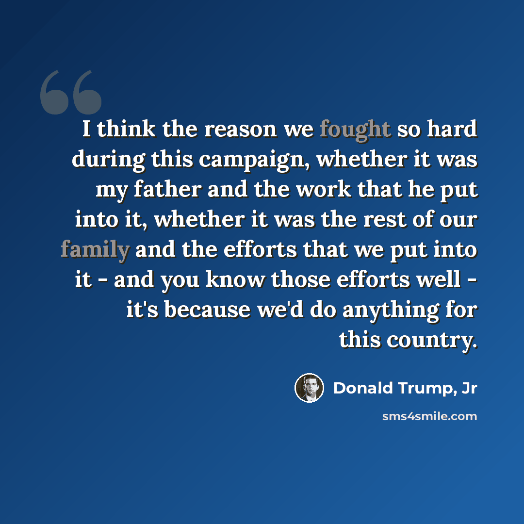 “I think the reason we fought so hard during this campaign, whether it was my father and the work that he put into it, whether it was the rest of our family and the efforts that we put into it - and you know those efforts well - it's because we'd do anything for this country.” quote by Donald Trump, Jr