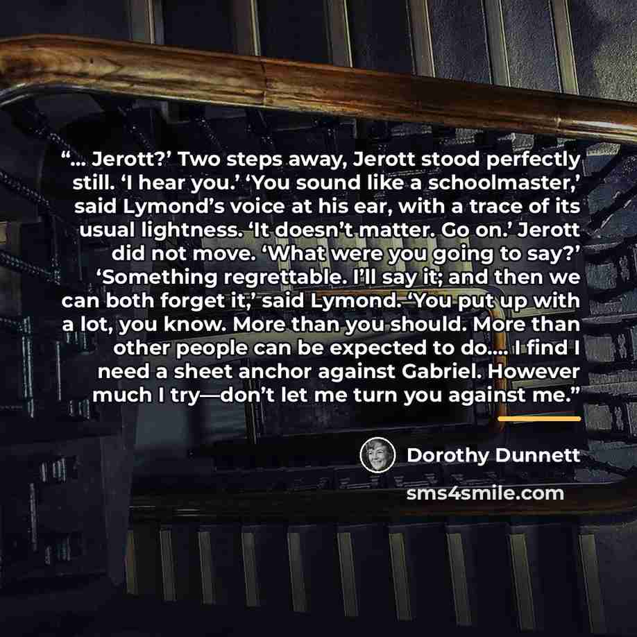 “… Jerott?’ Two steps away, Jerott stood perfectly still. ‘I hear you.’ ‘You sound like a schoolmaster,’ said Lymond’s voice at his ear, with a trace of its usual lightness. ‘It doesn’t matter. Go on.’ Jerott did not move. ‘What were you going to say?’ ‘Something regrettable. I’ll say it; and then…” quote by Dorothy Dunnett