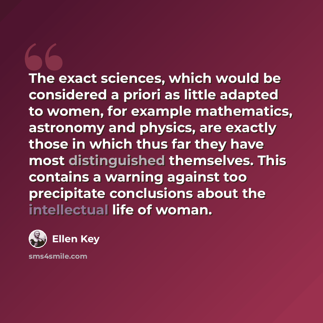 “The exact sciences, which would be considered a priori as little adapted to women, for example mathematics, astronomy and physics, are exactly those in which thus far they have most distinguished themselves. This contains a warning against too precipitate conclusions about the intellectual life of…” quote by Ellen Key