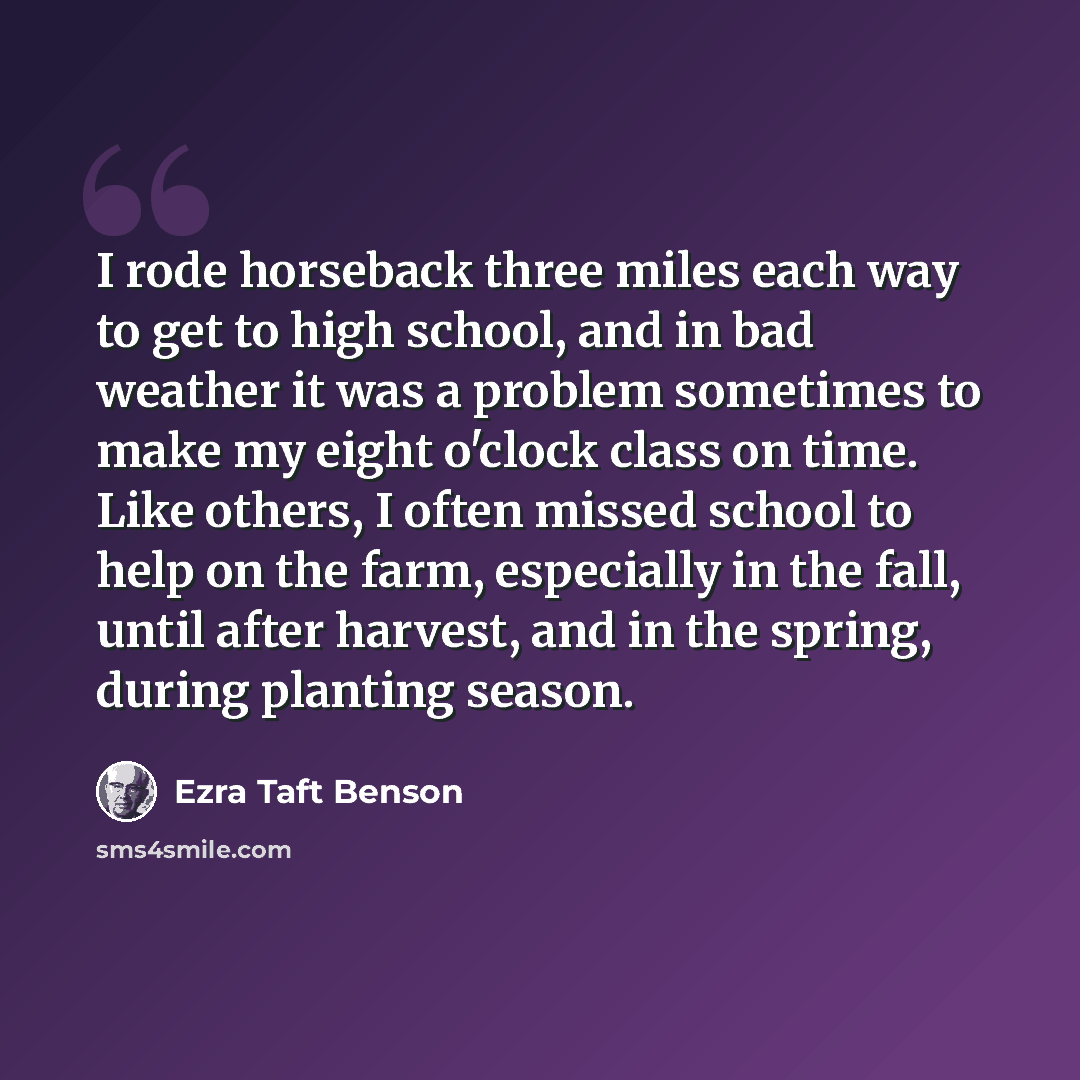 “I rode horseback three miles each way to get to high school, and in bad weather it was a problem sometimes to make my eight o'clock class on time. Like others, I often missed school to help on the farm, especially in the fall, until after harvest, and in the spring, during planting season.” quote by Ezra Taft Benson