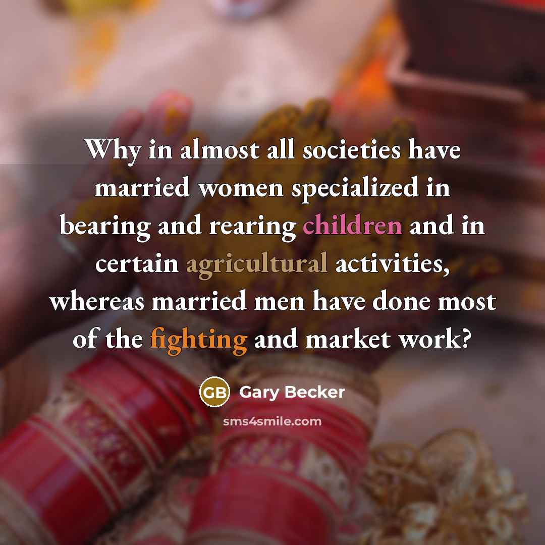 “Why in almost all societies have married women specialized in bearing and rearing children and in certain agricultural activities, whereas married men have done most of the fighting and market work?” quote by Gary Becker