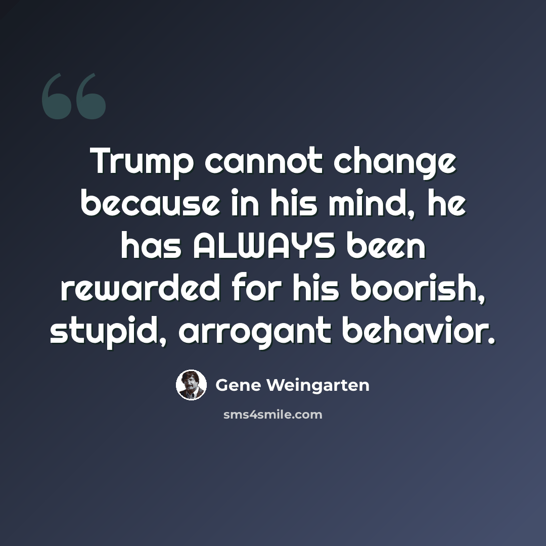 “Trump cannot change because in his mind, he has ALWAYS been rewarded for his boorish, stupid, arrogant behavior.” quote by Gene Weingarten