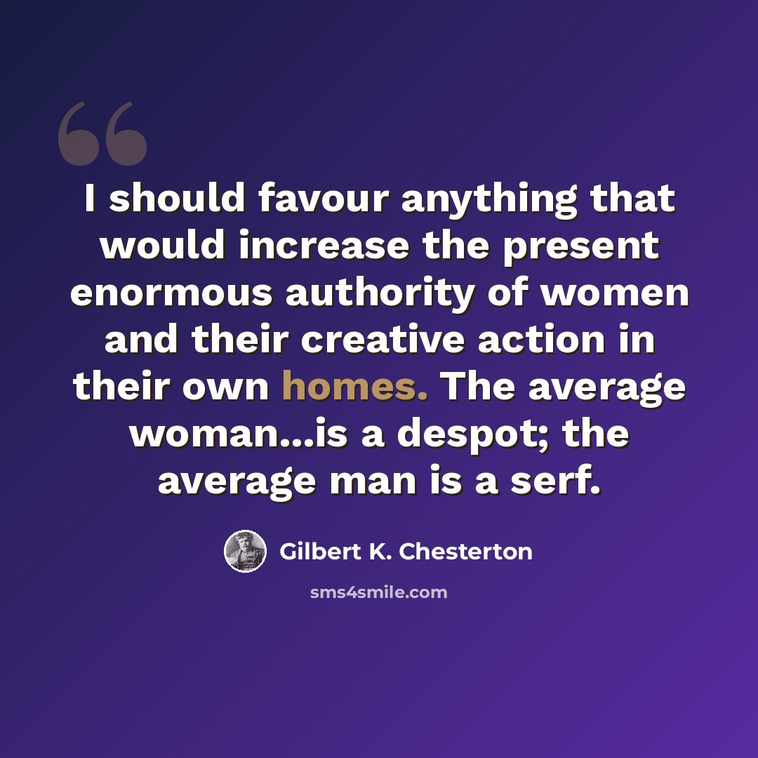“I should favour anything that would increase the present enormous authority of women and their creative action in their own homes. The average woman...is a despot; the average man is a serf.” quote by Gilbert K. Chesterton