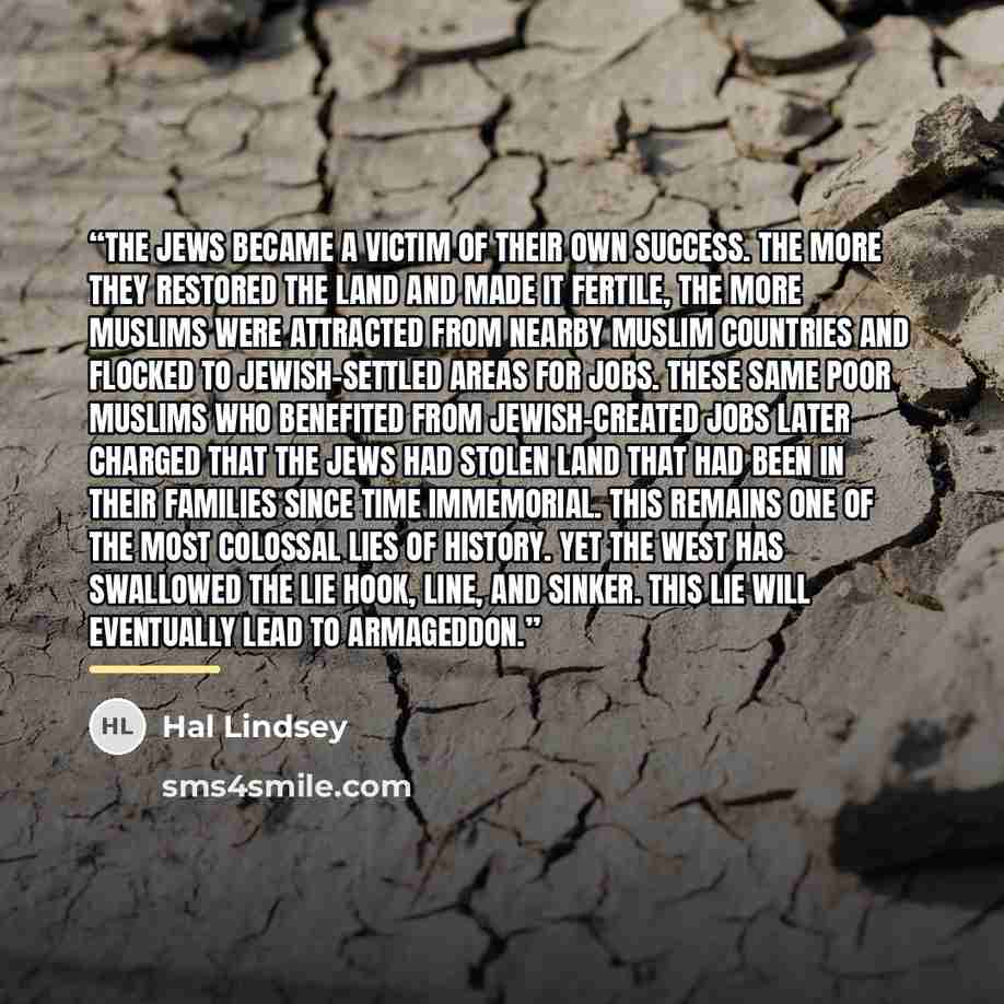 “The Jews became a victim of their own success. The more they restored the land and made it fertile, the more Muslims were attracted from nearby Muslim countries and flocked to Jewish-settled areas for jobs. These same poor Muslims who benefited from Jewish-created jobs later charged that the Jews…” quote by Hal Lindsey