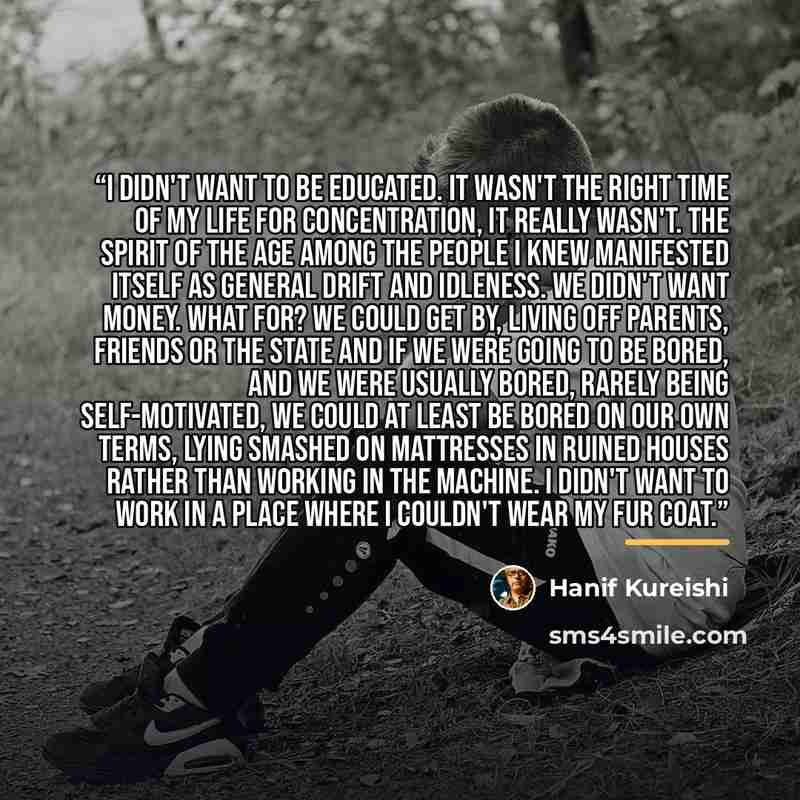 “I didn't want to be educated. It wasn't the right time of my life for concentration, it really wasn't. The spirit of the age among the people I knew manifested itself as general drift and idleness. We didn't want money. What for? We could get by, living off parents, friends or the State And if we…” quote by Hanif Kureishi