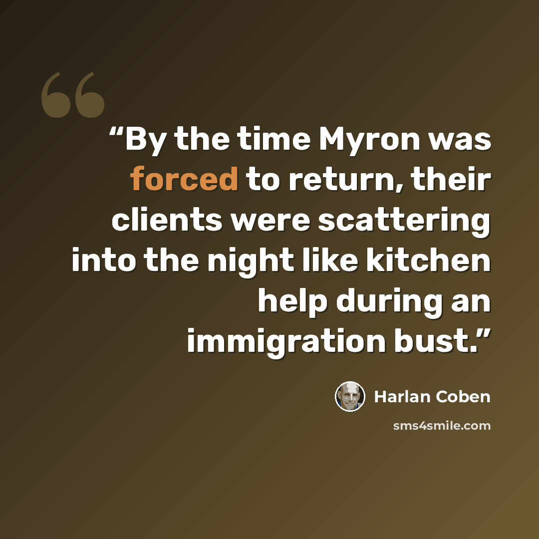 “By the time Myron was forced to return, their clients were scattering into the night like kitchen help during an immigration bust.” quote by Harlan Coben