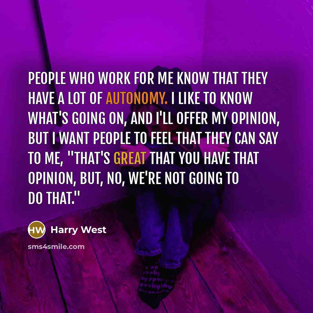 “People who work for me know that they have a lot of autonomy. I like to know what's going on, and I'll offer my opinion, but I want people to feel that they can say to me, "That's great that you have that opinion, but, no, we're not going to do that."” quote by Harry West