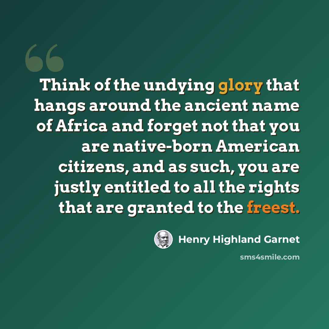 “Think of the undying glory that hangs around the ancient name of Africa and forget not that you are native-born American citizens, and as such, you are justly entitled to all the rights that are granted to the freest.” quote by Henry Highland Garnet
